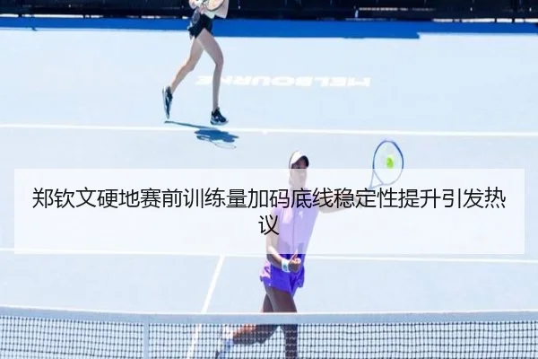 郑钦文硬地赛前训练量加码底线稳定性提升引发热议